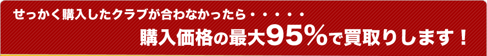 せっかく購入したクラブが合わなかったら・・・・・購入価格の最大95％で買取りします！