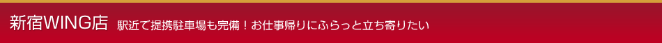 新宿WING店 駅近で提携駐車場も完備！お仕事帰りにふらっと立ち寄りたい